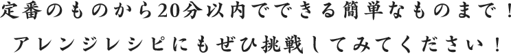 定番のものから20分以内でできる簡単なものまで！
						アレンジレシピにもぜひ挑戦してみてください！