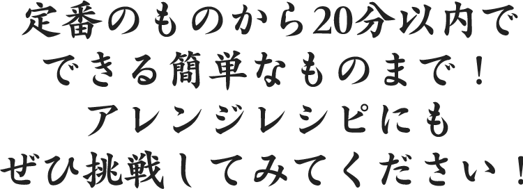 定番のものから20分以内でできる簡単なものまで！アレンジレシピにもぜひ挑戦してみてください！