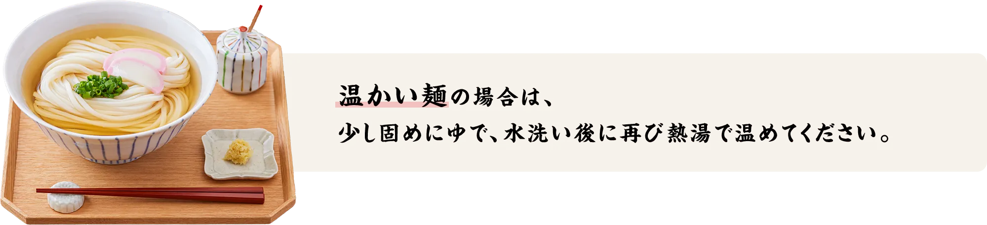 温かい麺の場合は、少し固めにゆで、水洗い後に再び熱湯で温めてください。