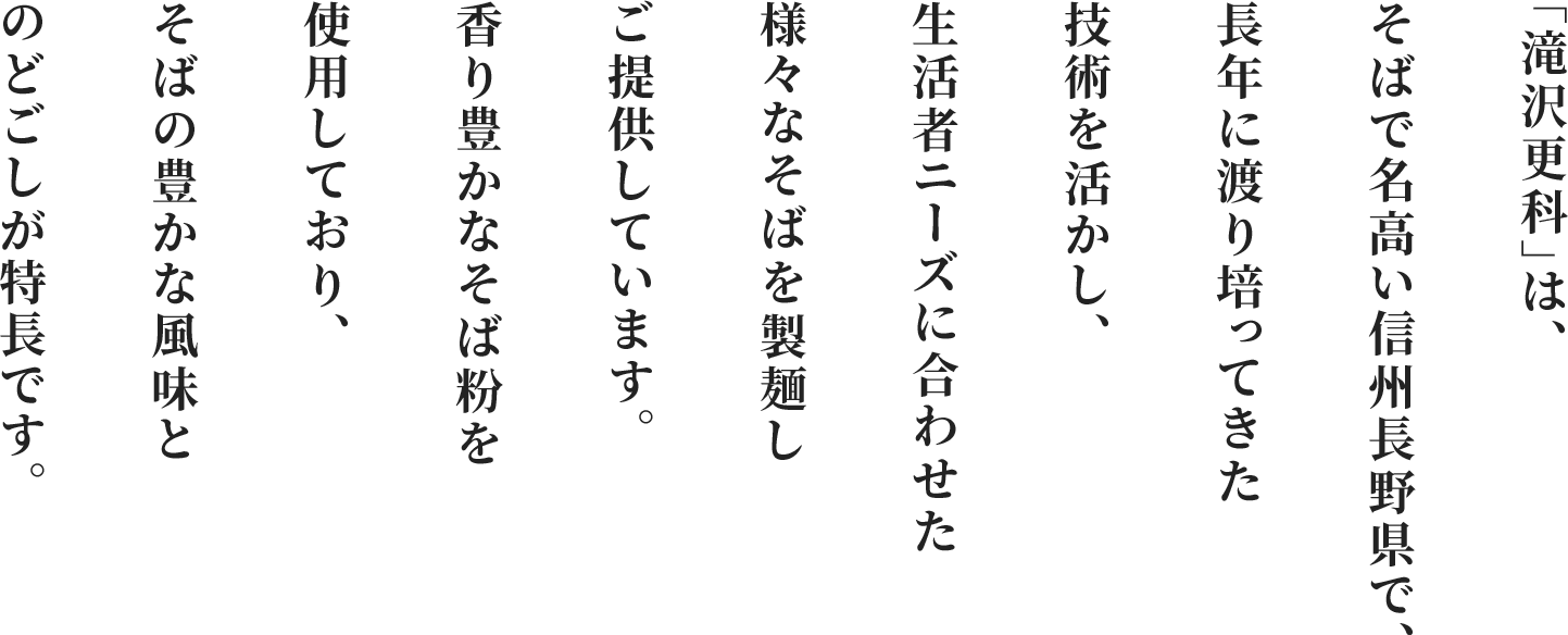「滝沢更科」は、そばで名高い信州長野県で、長年に渡り培ってきた技術を活かし、生活者ニーズに合わせた様々なそばを製麺しご提供しています。香り豊かなそば粉を使用しており、そばの豊かな風味とのどごしが特長です。