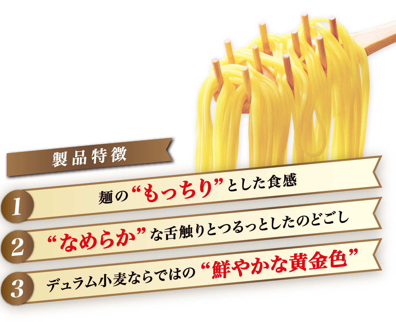 製品特徴：麺の“もっちり”とした食感、“なめらか”な舌触りとつるっとしたのどごし、デュラム小麦ならではの“鮮やかな黄金色”