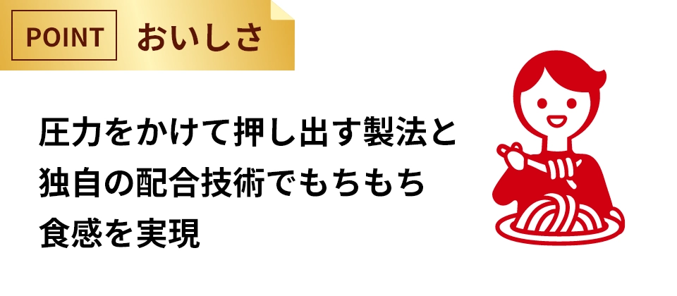 圧力をかけて押し出す製法と独自の配合技術でもちもち食感を実現