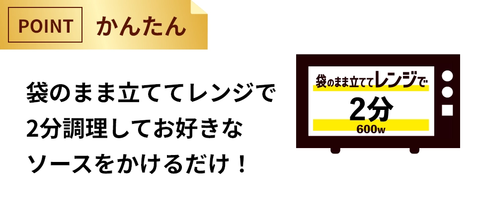 袋のまま立ててレンジで2分で調理してお好きなソースをかけるだけ！