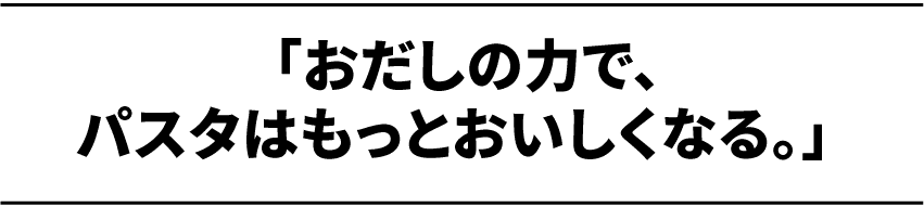 おだしの力で、パスタはもっとおいしくなる。