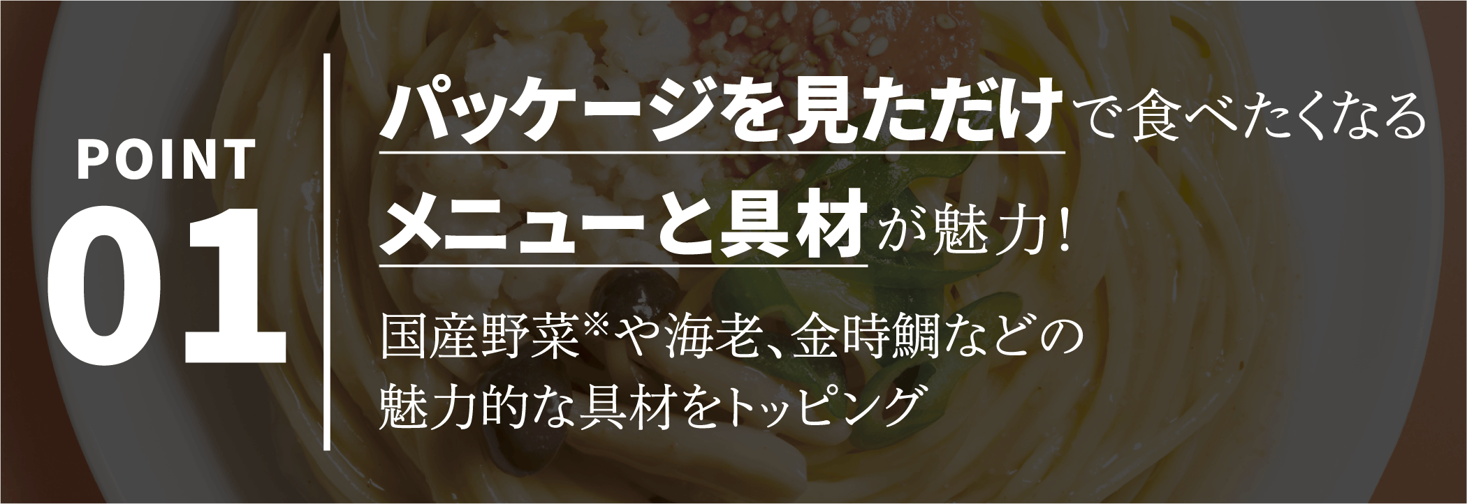 POINT01 パッケージを見ただけで食べたくなるメニューと具材が魅力！国産野菜※や海老、金時鯛などの魅力的な具材をトッピング
