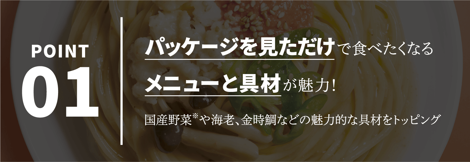 POINT01 パッケージを見ただけで食べたくなるメニューと具材が魅力！国産野菜※や海老、金時鯛などの魅力的な具材をトッピング