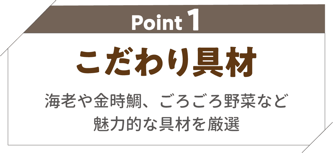 POINT01 お店のようなこだわりメニュー＆魅力的な具材国産野菜※や海老、金時鯛などの魅力的な具材をトッピング