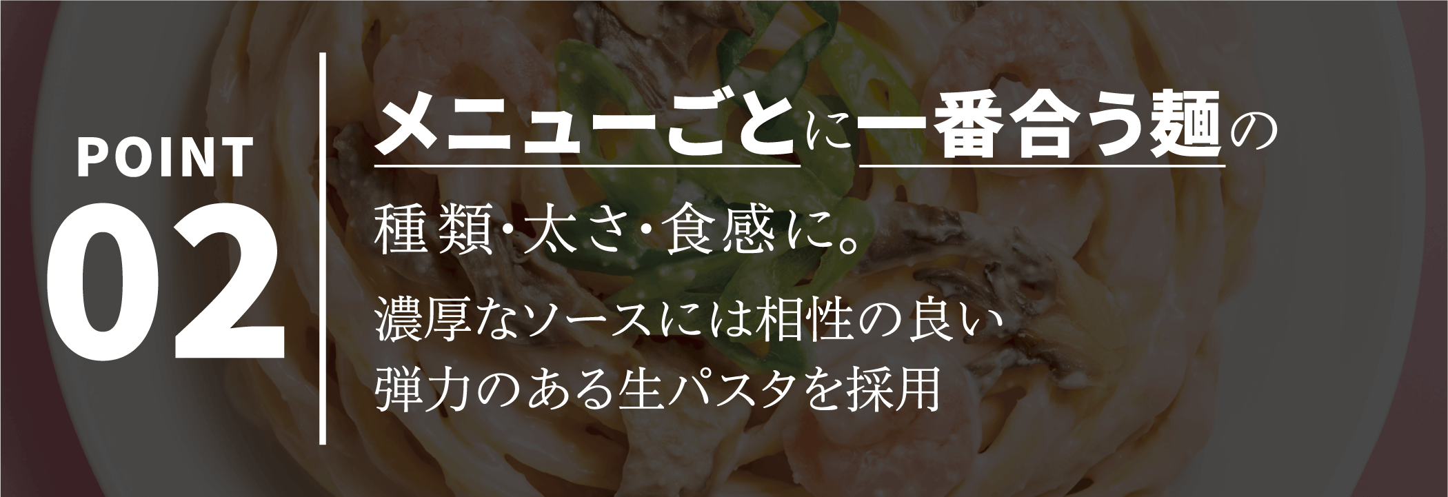 POINT02 メニューごとに一番合う麺の種類・太さ・食感に。濃厚なソースには相性の良い弾力のある生パスタを採用