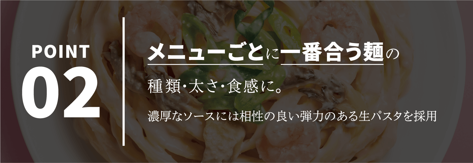 POINT02 メニューごとに一番合う麺の種類・太さ・食感に。濃厚なソースには相性の良い弾力のある生パスタを採用