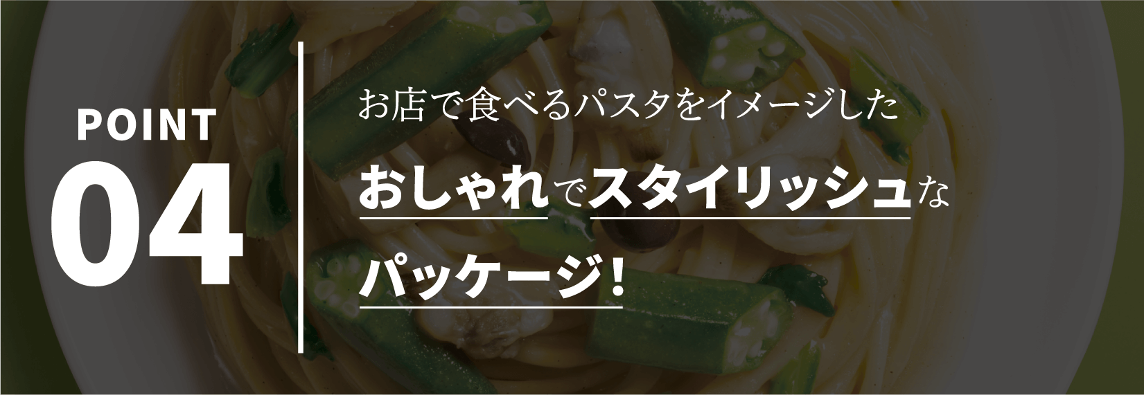 POINT04 お店で食べるパスタをイメージしたお店で食べるパスタをイメージしたパッケージ！
