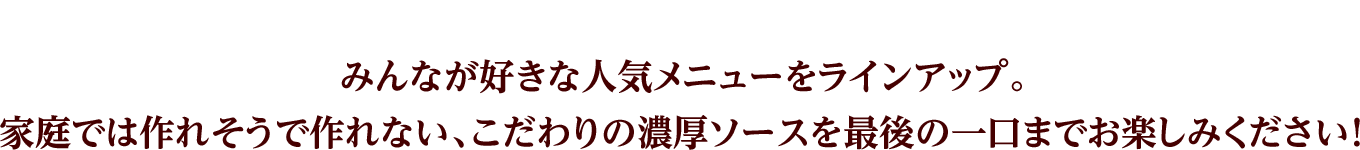 みんなが好きな人気メニューをラインアップ。家庭では作れそうで作れない、こだわりの濃厚ソースを最後の一口までお楽しみください！