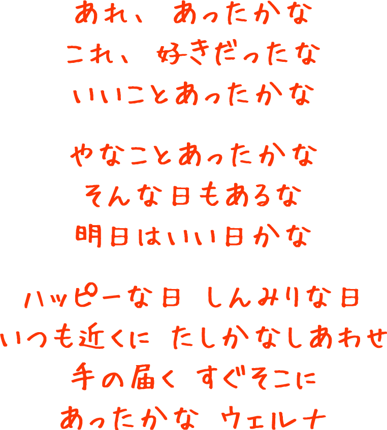 あれ、あったかな これ、好きだったな いいことあったかな やなことあったかな そんな日もあるな 明日はいい日かな ハッピーな日 しんみりな日 いつも近くに たしかなしあわせ 手の届く すぐそこに あったかな ウェルナ