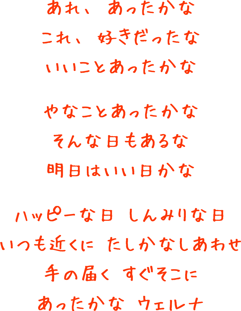 あれ、あったかな これ、好きだったな いいことあったかな やなことあったかな そんな日もあるな 明日はいい日かな ハッピーな日 しんみりな日 いつも近くに たしかなしあわせ 手の届く すぐそこに あったかな ウェルナ