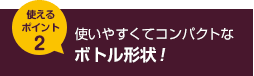 使えるポイント2 使いやすくてコンパクトなボトル形状！