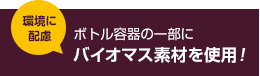 環境に配慮 ボトル容器の一部にバイオマス素材を使用！