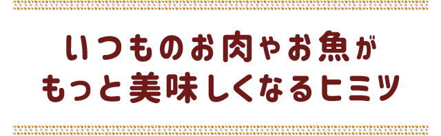 いつものお肉やお魚がもっと美味しくなるヒミツ