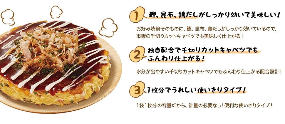 ポイント１ 鰹、昆布、鶏だしがしっかり効いて美味しい！お好み焼粉そのものに、鰹、昆布、鶏だしがしっかり効いているので、市販の千切りカットキャベツでも美味しく仕上がる！ ポイント２ 独自配合で千切りカットキャベツでもふんわり仕上がる！水分が溶け出しやすい千切りカットキャベツでもお楽しみいただけるよう、ふんわり仕上がる配合設計！ ポイント３ １枚分でうれしい使いきりタイプ！１袋１枚分の容量だから、計量の必要はなし！便利な使いきりタイプ！