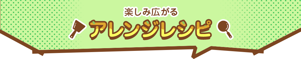 楽しみ広がるアレンジレシピ