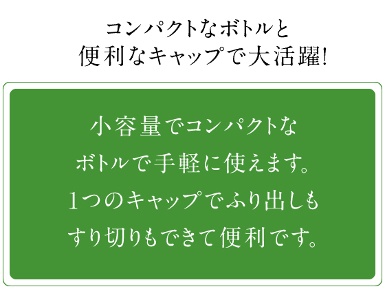 コンパクトなボトルと便利なキャップで大活躍！ 小容量でコンパクトなボトルで手軽に使えます。1つのキャップでふり出しもすり切りもできて便利です。