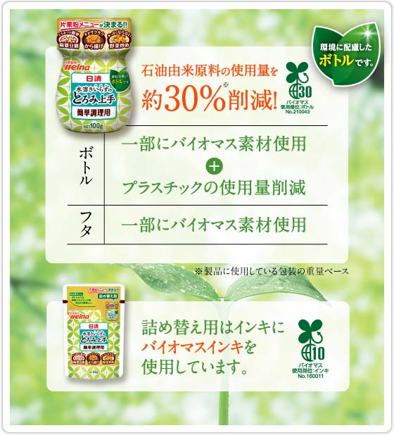 石油由来原料約30%削減！ ボトルは一部にバイオマス素材使用＋プラスチック薄肉化 フタは一部にバイオマス素材使用 ボトル以外の製品についてはバイオマスインキを使用しています。