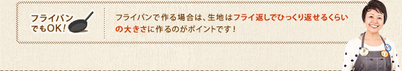 フライパンでもOK！　フライパンで作る場合は、生地はフライ返しでひっくり返せるくらいの大きさに作るのがポイントです！