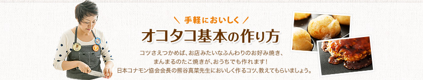 手軽においしく オコタコ基本の作り方　コツさえつかめば、お店みたいなふんわりのお好み焼き、まんまるのたこ焼きが、おうちでも作れます！ 日本コナモン協会会長の熊谷真菜先生においしく作るコツ、教えてもらいましょう。