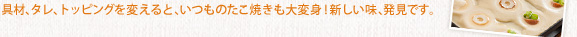 具材、タレ、トッピングを変えると、いつものたこ焼きも大変身！新しい味、発見です。