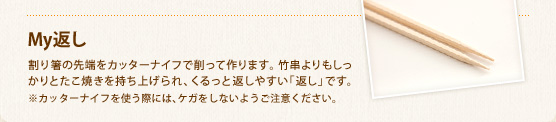 My返し　割り箸の先端をカッターナイフで削って作ります。 竹串よりもしっかりとたこ焼きを持ち上げられ、くるっと返しやすい「返し」です。※カッターナイフを使う際には、ケガをしないようご注意ください。