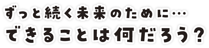 ずっと続く未来のために…できることは何だろう？