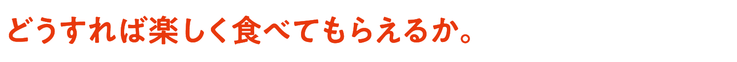 どうすれば楽しく食べてもらえるか。