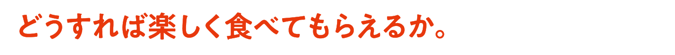 どうすれば楽しく食べてもらえるか。