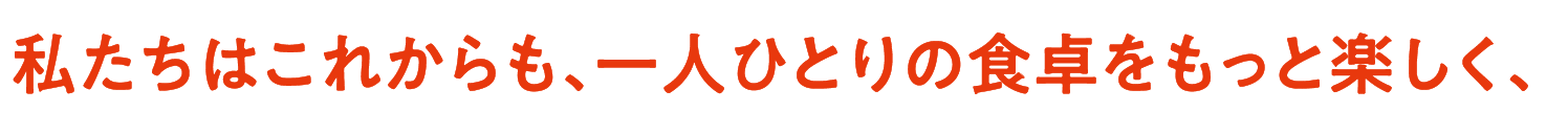 私たちはこれからも、一人ひとりの食卓をもっと楽しく、