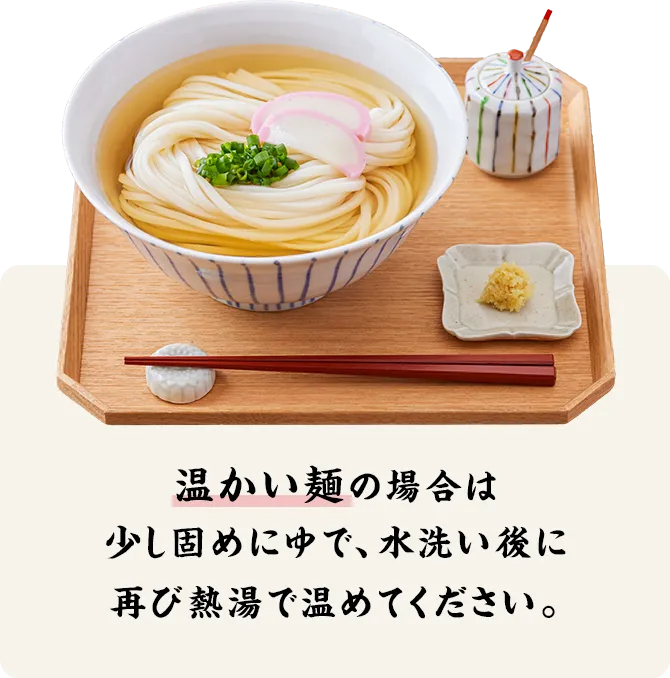 温かい麺の場合は、少し固めにゆで、水洗い後に再び熱湯で温めてください。