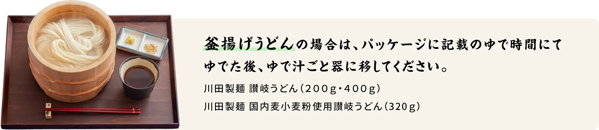 釜揚げうどんの塲合は、以下のゆで時間にてゆでた後、ゆで汁ごと器に移してください。 川田製麺 讃岐うどん(200g・400g)…8分 川田製麺 国内麦小麦粉使用讃岐うどん(320g)…7分