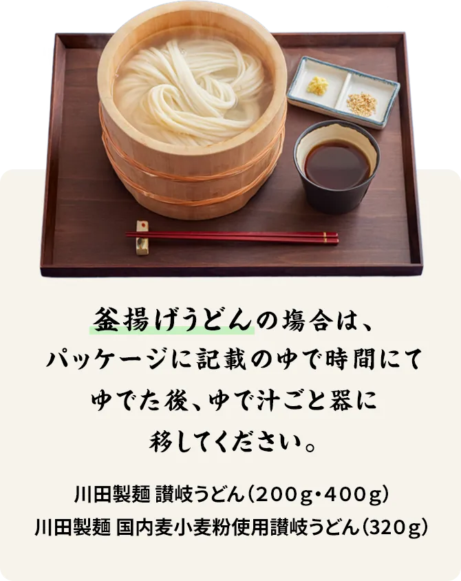 釜揚げうどんの塲合は、以下のゆで時間にてゆでた後、ゆで汁ごと器に移してください。 川田製麺 讃岐うどん(200g・400g)…8分 川田製麺 国内麦小麦粉使用讃岐うどん(320g)…7分