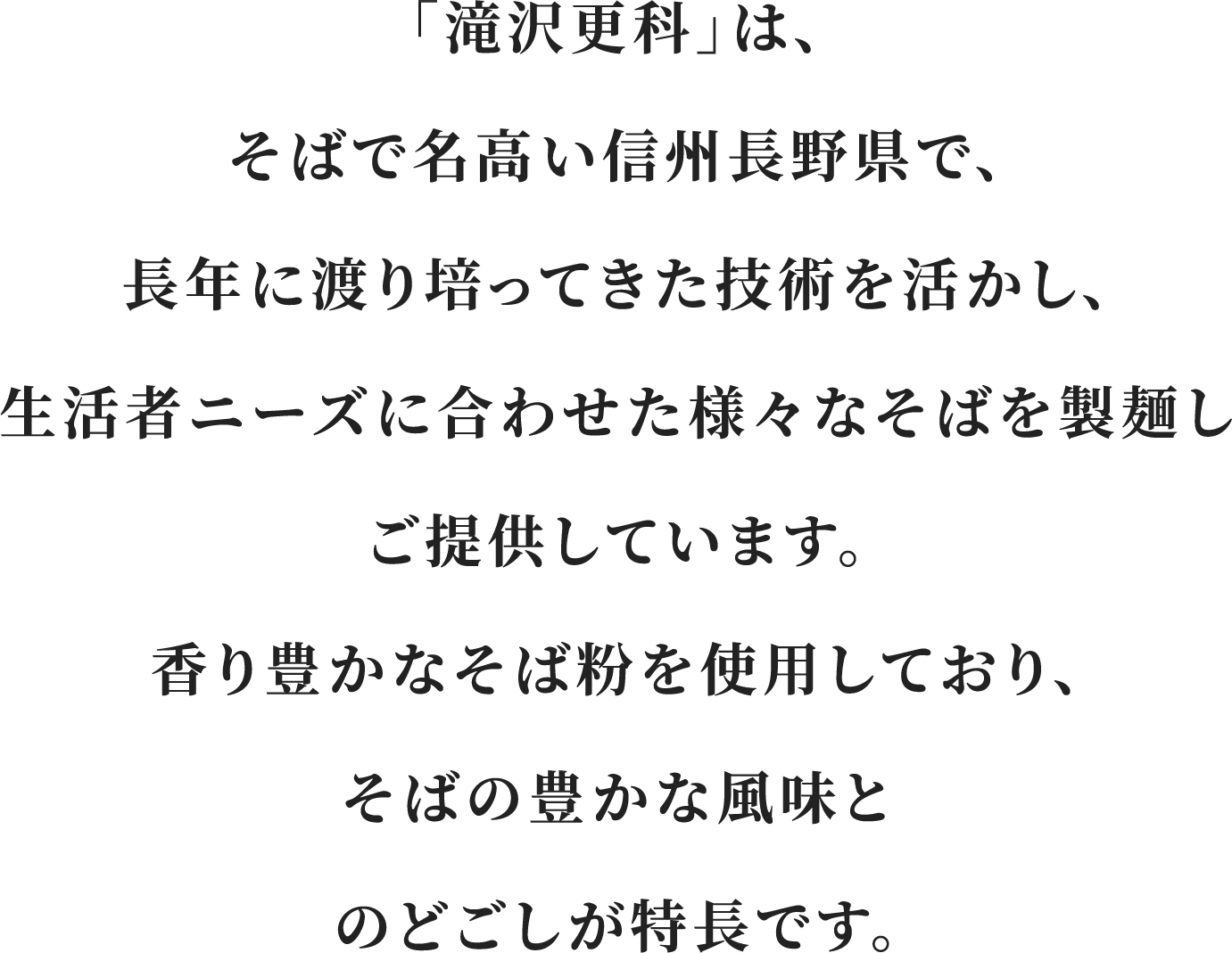 「滝沢更科」は、そばで名高い信州長野県で、長年に渡り培ってきた技術を活かし、生活者ニーズに合わせた様々なそばを製麺しご提供しています。香り豊かなそば粉を使用しており、そばの豊かな風味とのどごしが特長です。